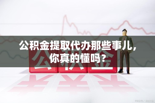 桐城公积金提取代办那些事儿，你真的懂吗？