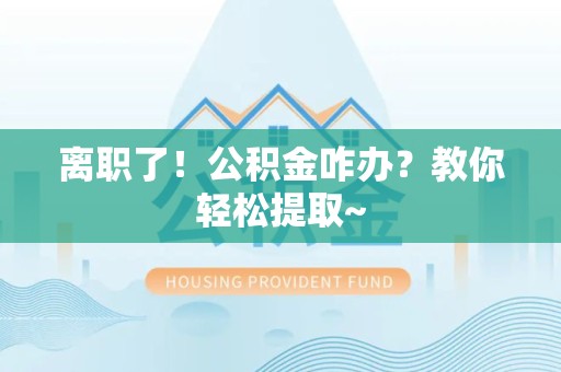 桐城离职了！公积金咋办？教你轻松提取~