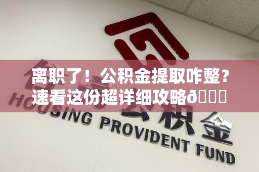 桐城离职了！公积金提取咋整？速看这份超详细攻略😎